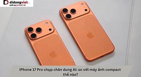 iPhone 17 Pro chụp chân dung AI: so với máy ảnh compact thế nào?