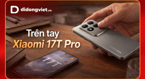Trên tay Xiaomi 17T Pro: Đánh giá thiết kế, camera Leica và cảm giác cầm nắm thực tế