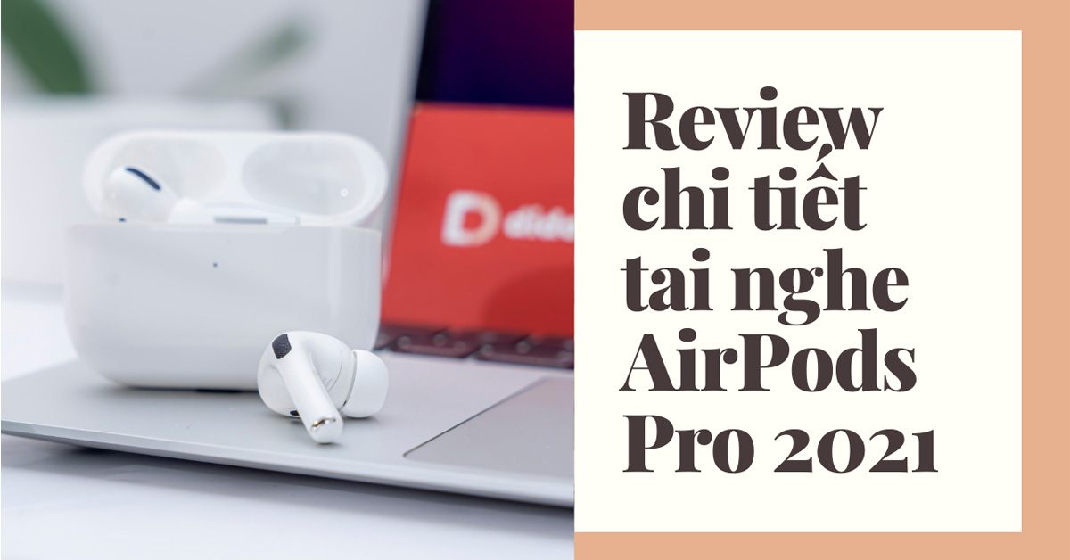 Đánh giá chi tiết AirPods Pro 2021: Tai nghe có âm thanh hay nhất hiện nay