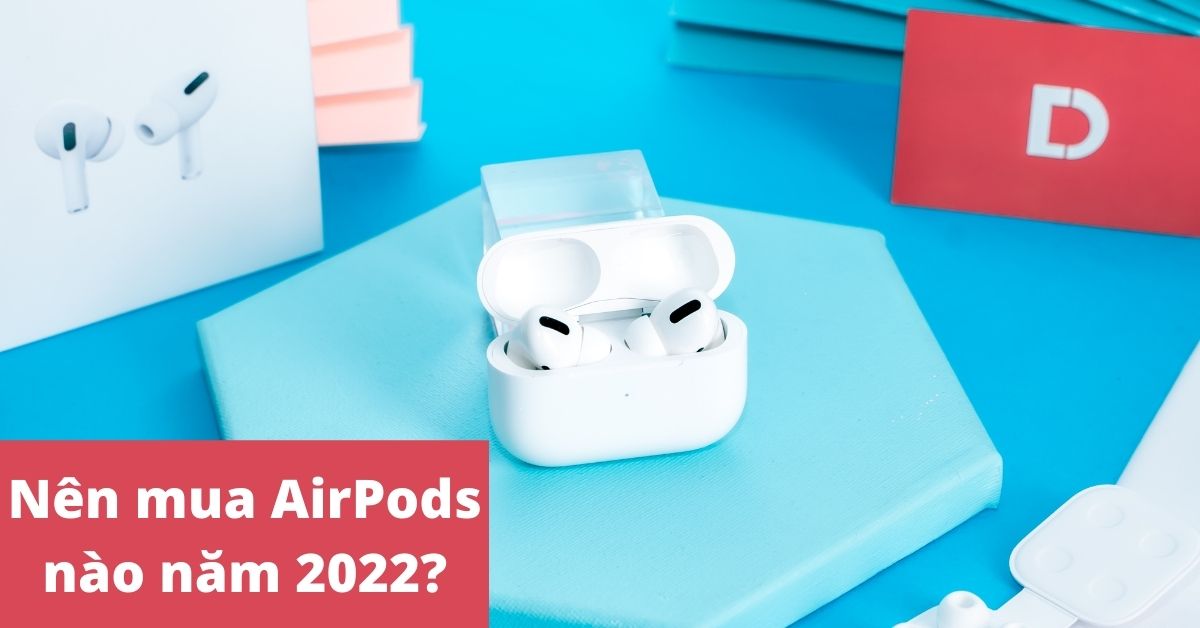 Nên mua AirPods nào tốt nhất, phù hợp nhất cho bạn hiện nay (2022)?