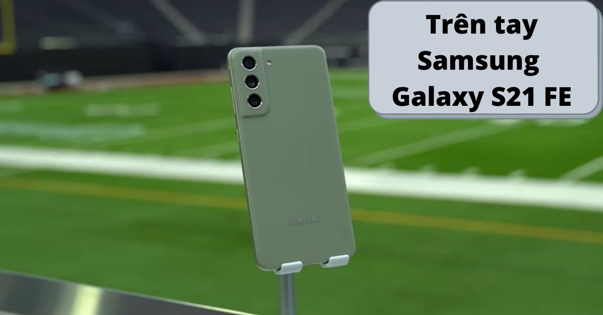 Trên tay Samsung Galaxy S21 FE: Phiên bản nâng cấp xịn sò nhất trong tầm giá
