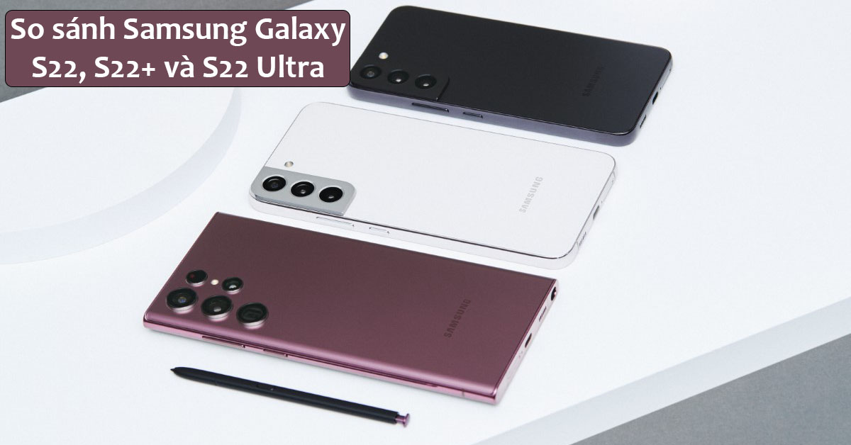 So sánh Samsung Galaxy S22 và S22+ và S22 Ultra: Chọn mua máy nào phù hợp nhất cho bạn