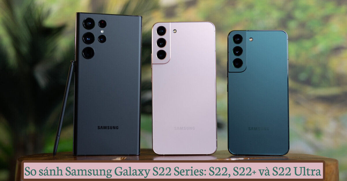 So sánh Samsung Galaxy S22, S22+ và S22 Ultra: Phiên bản nào đáng “xuống tiền” nhất?