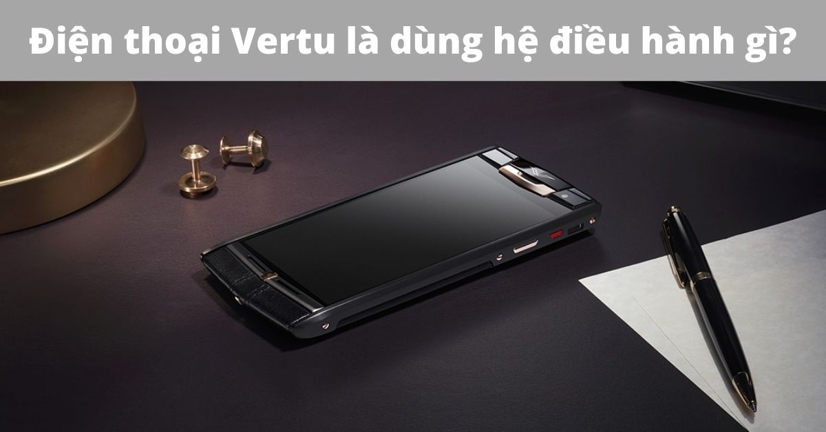 Điện thoại Vertu là dùng hệ điều hành gì? Lý giải vì sao là thương hiệu chỉ dành cho giới thượng lưu