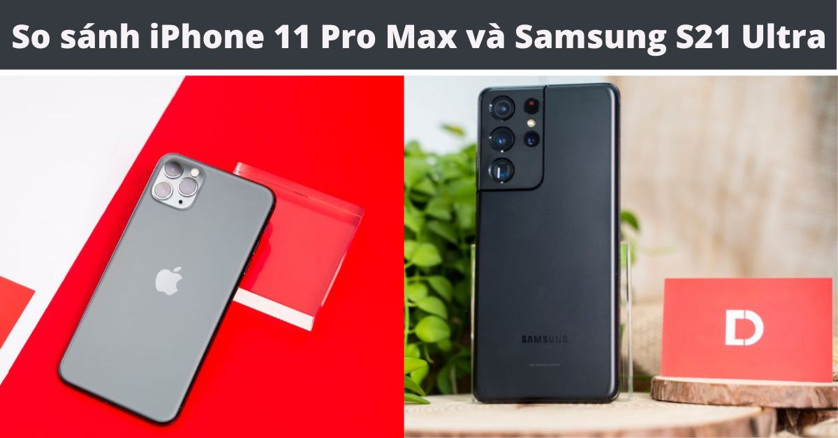 So sánh iPhone 11 Pro Max và Samsung S21 Ultra: Khác nhau ở điểm nào?