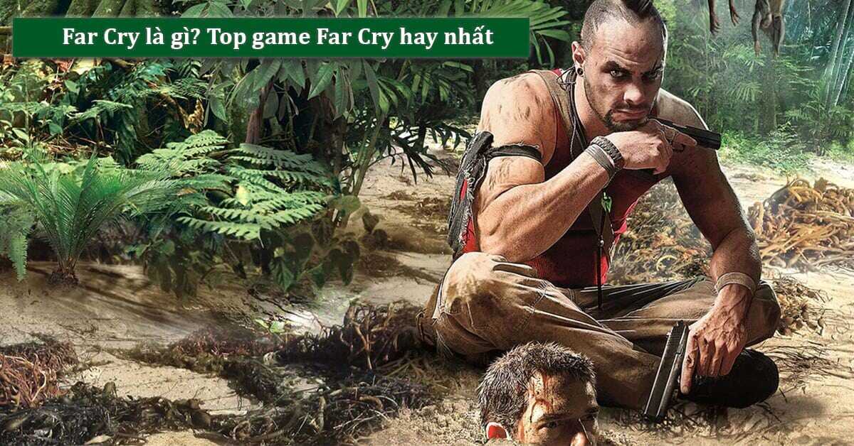 Game Far Cry là gì? Tổng hợp 10 game Far Cry hay và đáng chơi nhất 2022