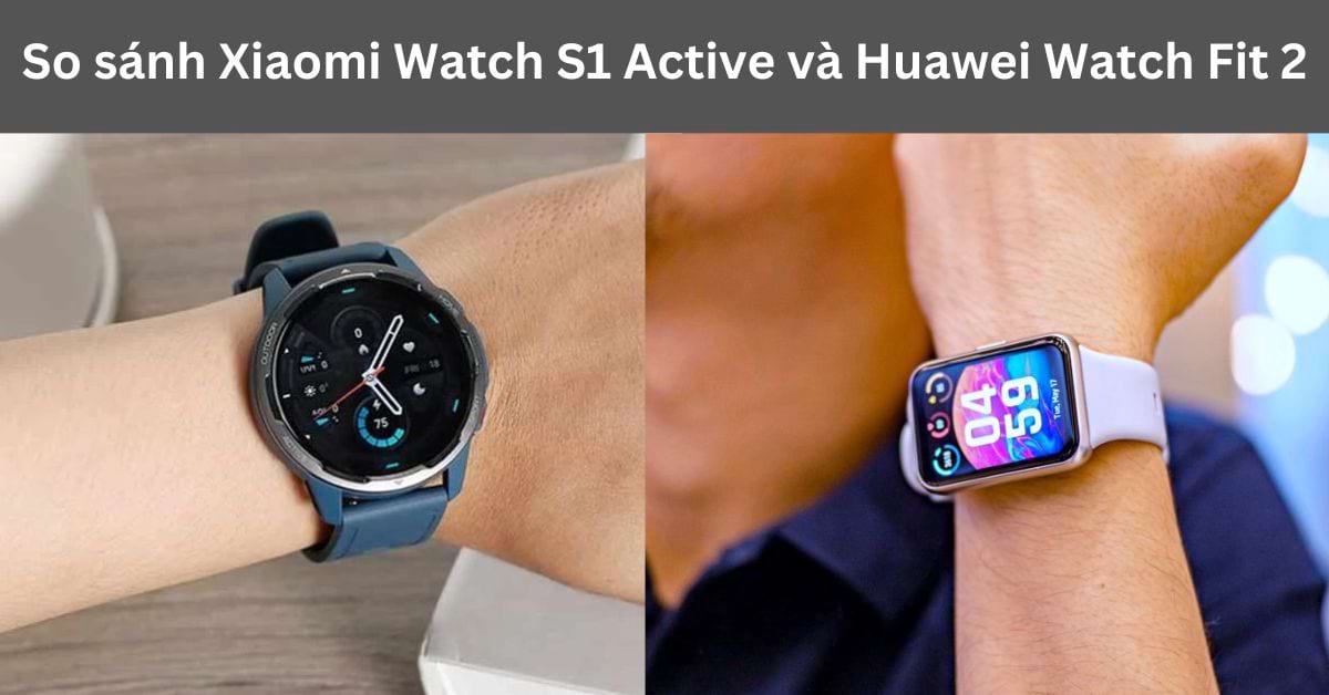 So sánh Xiaomi Watch S1 Active và Huawei Watch Fit 2 : Chọn dòng nào?