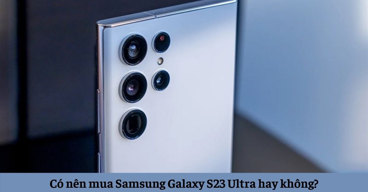 Giải đáp thắc mắc có nên mua Samsung Galaxy S23 Ultra hay không?