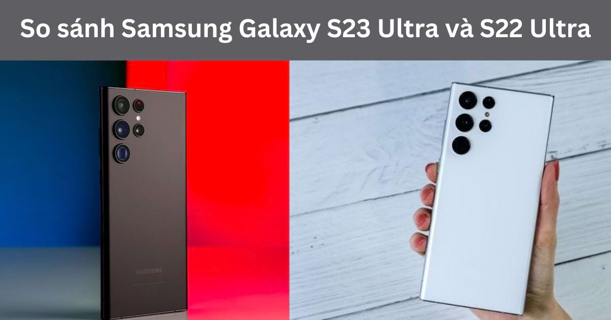 So sánh Samsung Galaxy S23 Ultra và Samsung Galaxy S22 Ultra: Phát triển thêm những gì?