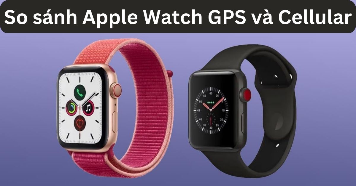 So sánh Apple Watch GPS và Cellular: Mua gì phù hợp?