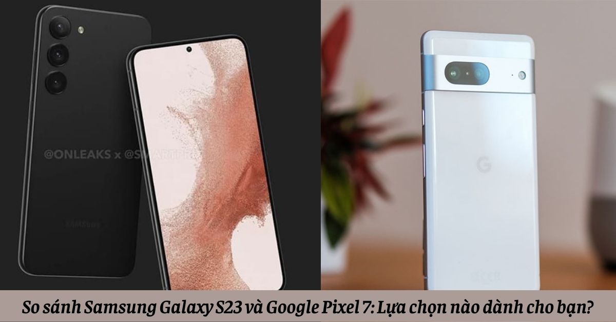 So sánh Samsung Galaxy S23 và Google Pixel 7: Lựa chọn nào dành cho bạn?