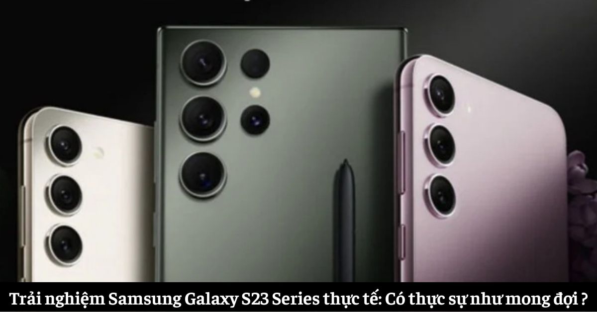 Trải nghiệm Samsung Galaxy S23 Series thực tế: Có thực sự như mong đợi ?