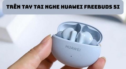 Trên tay tai nghe Huawei FreeBuds 5i: Có gì khác biệt so với thế hệ cũ? Trên tay tai nghe Huawei FreeBuds 5i