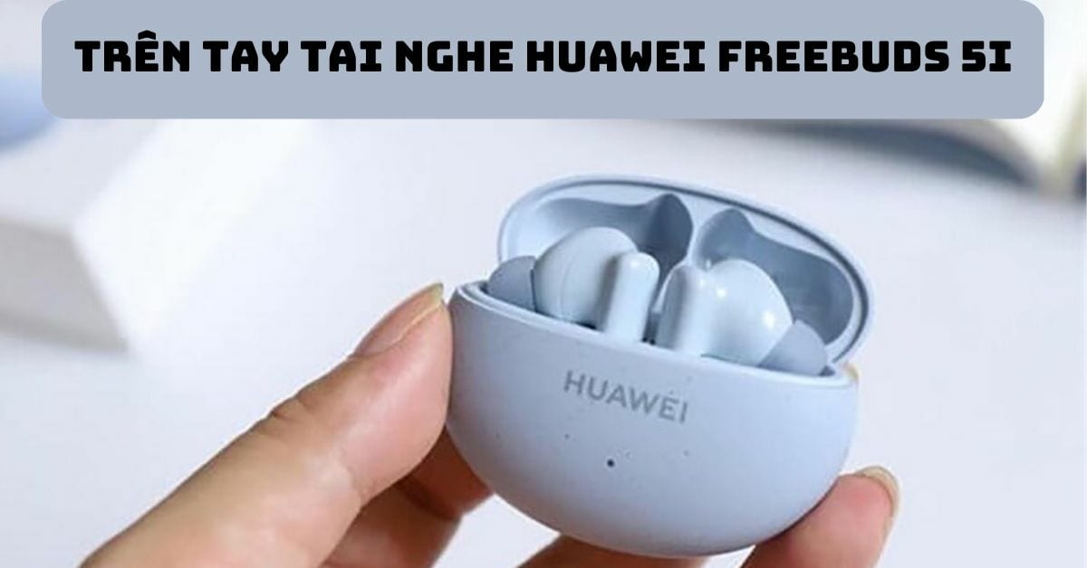 Trên tay tai nghe Huawei FreeBuds 5i: Có gì khác biệt so với thế hệ cũ?