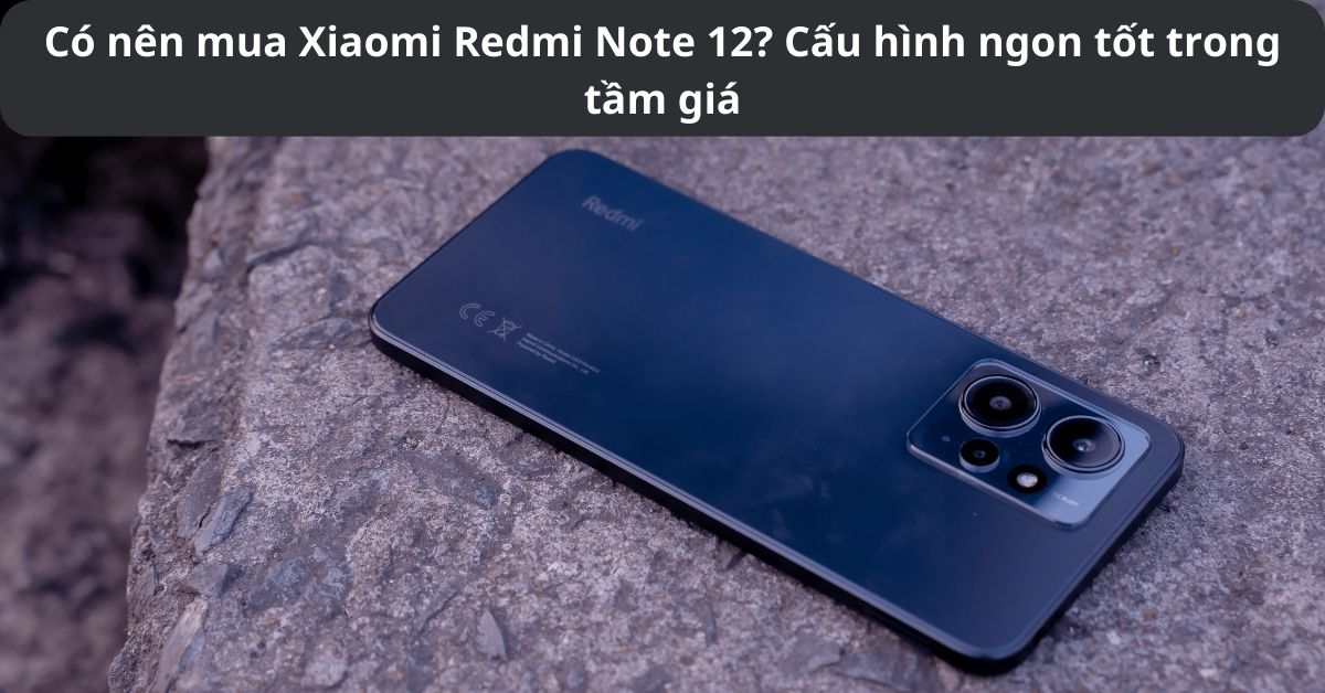Có nên mua Xiaomi Redmi Note 12? Lý do khiến bạn phải mua ngay trong năm 2023