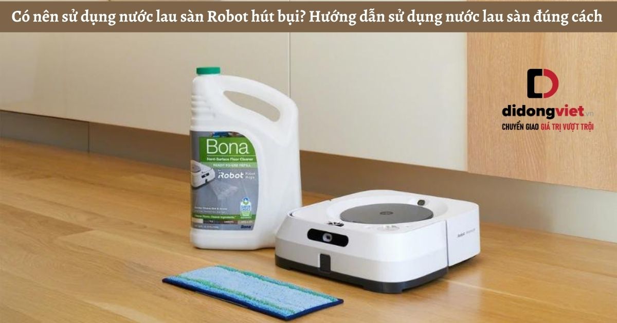 Có nên sử dụng nước lau sàn Robot hút bụi? Hướng dẫn sử dụng nước lau sàn đúng cách