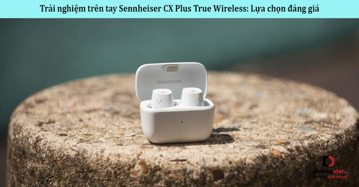 Trải nghiệm trên tay Sennheiser CX Plus True Wireless: Lựa chọn đáng giá