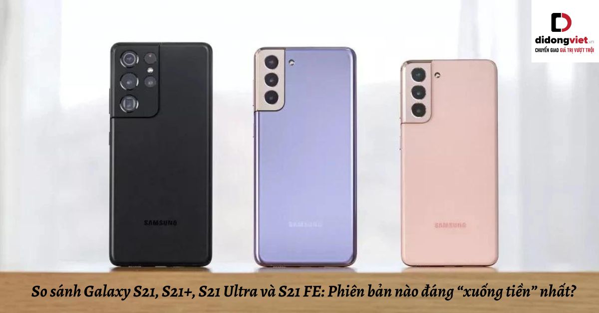 So sánh Samsung Galaxy S21, S21+, S21 Ultra và S21 FE: Phiên bản nào đáng “xuống tiền” nhất?