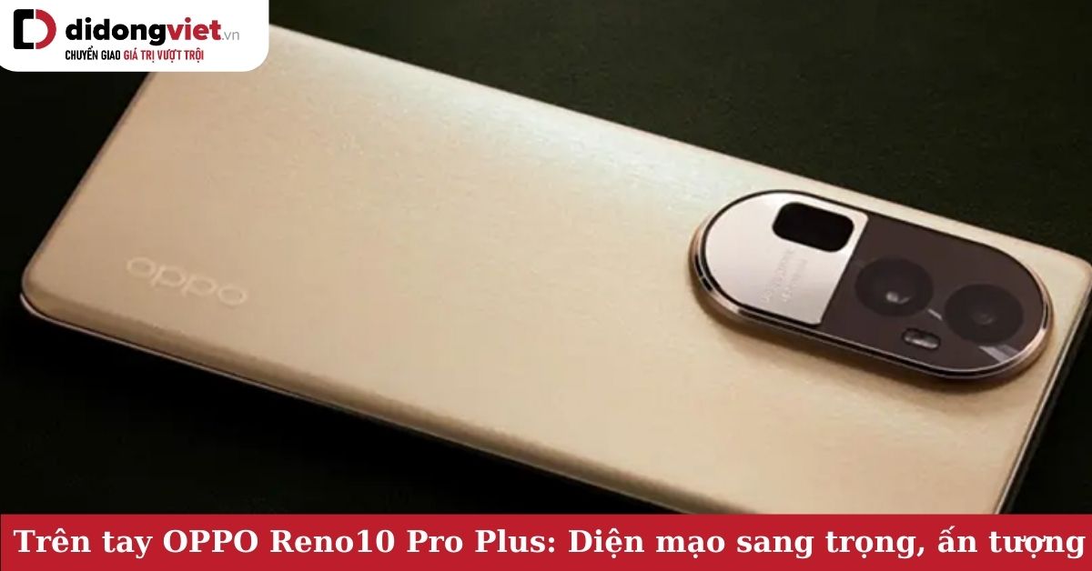Trên tay OPPO Reno10 Pro Plus: Ấn tượng đầu tiên – Diện mạo độc đáo, sang chảnh