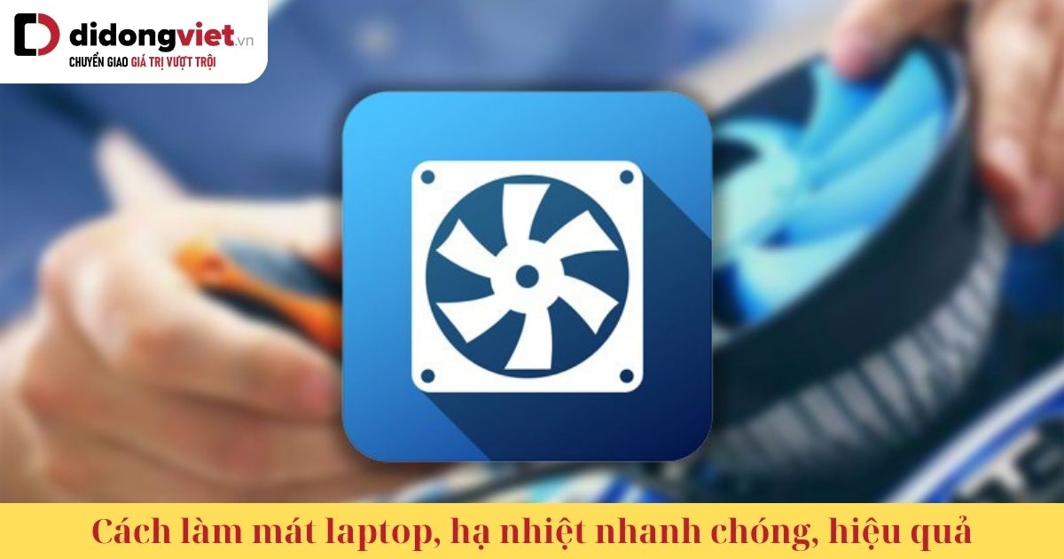 Cách làm mát laptop, hạ nhiệt nhanh chóng, hiệu quả, khắc phục tình trạng máy bị nóng