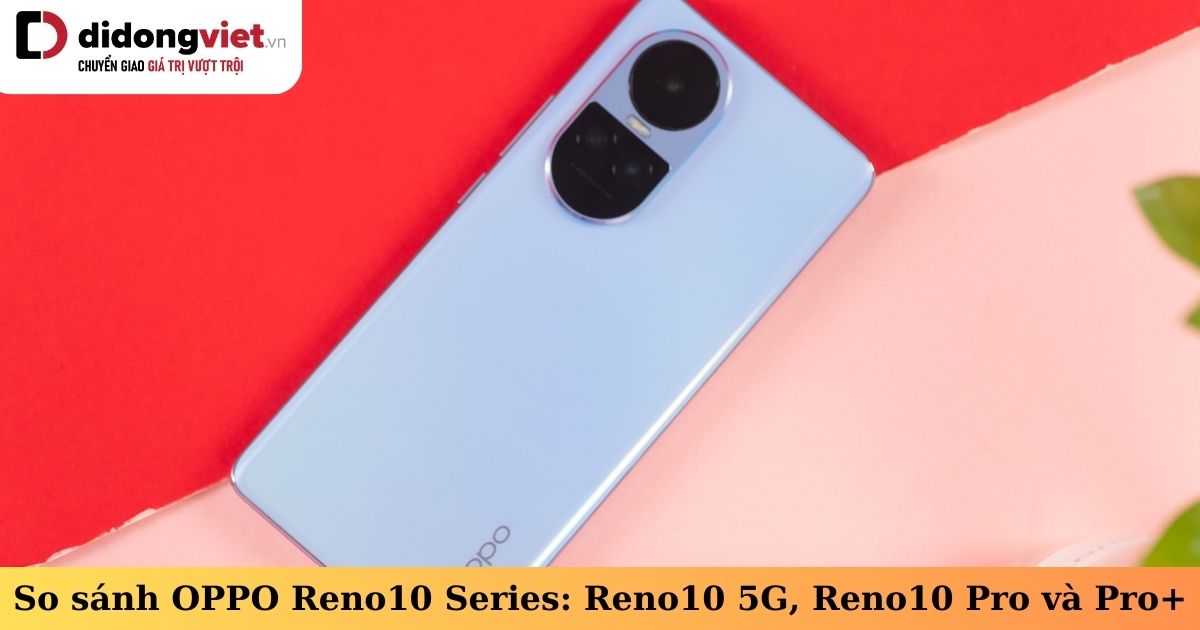 So sánh OPPO Reno10 Series: Reno10 5G, Reno10 Pro và Reno10 Pro Plus có khác biệt gì?