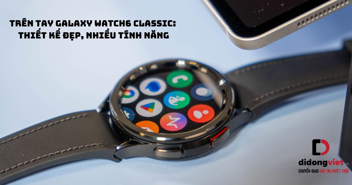 Trên tay đồng hồ thông minh Samsung Galaxy Watch6 Classic: Thiết kế đẹp, nhiều tính năng