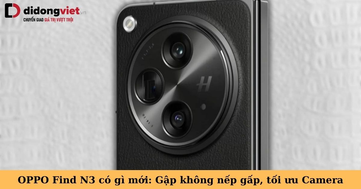 OPPO Find N3 có gì mới: Camera đẳng cấp, nếp gấp tàng hình, tối ưu hiệu năng