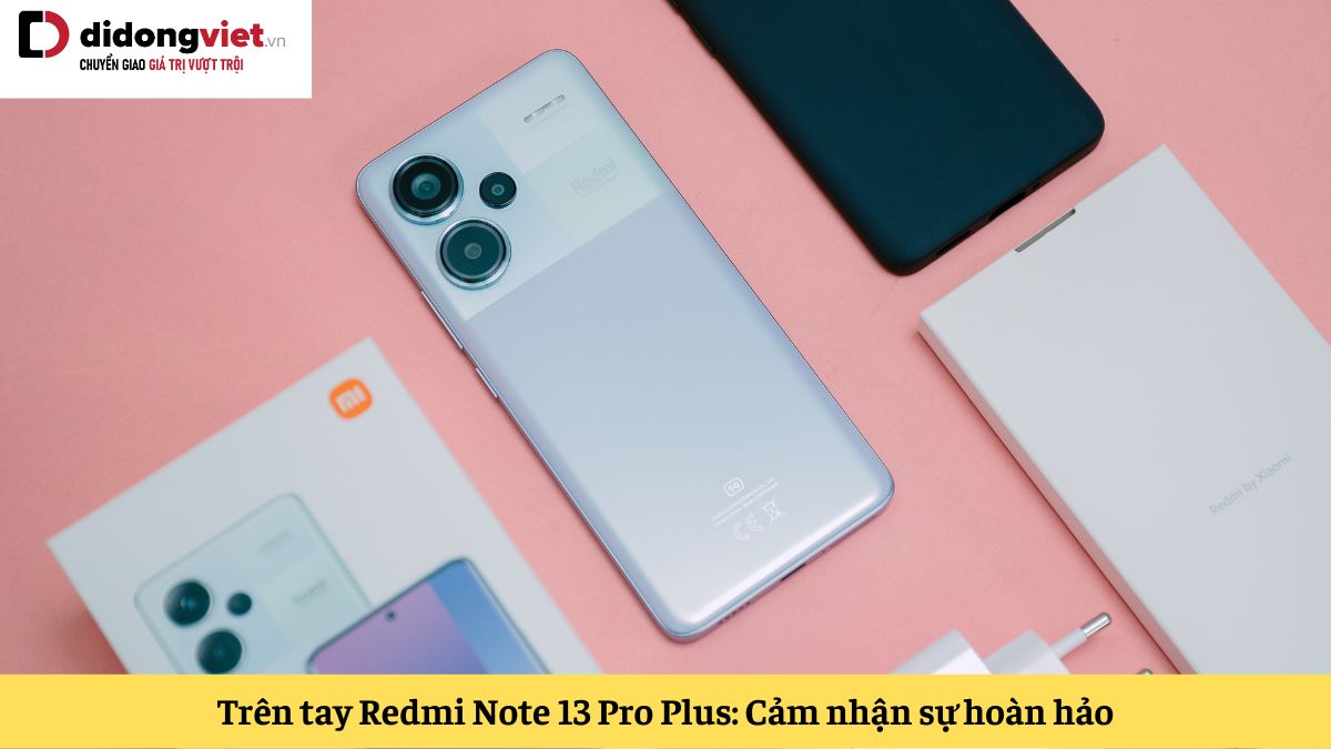 Trên tay Xiaomi Redmi Note 13 Pro Plus: Cảm nhận sự hoàn hảo trong từng chi tiết