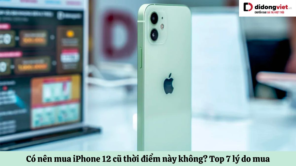 Có nên mua iPhone 12 cũ Không? Top 7 lý do nên mua và 2 không nên