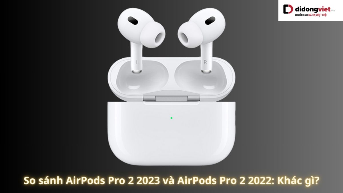 So sánh AirPods Pro 2 2023 và AirPods Pro 2 2022: Nên mua dòng nào hơn?