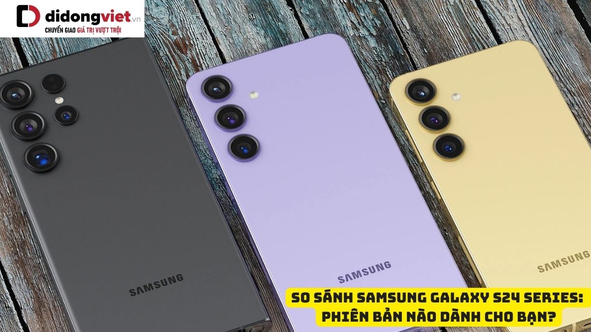 So sánh điện thoại Samsung Galaxy S24, S24 Plus và S24 Ultra: Phiên bản nào đáng “xuống tiền” nhất?