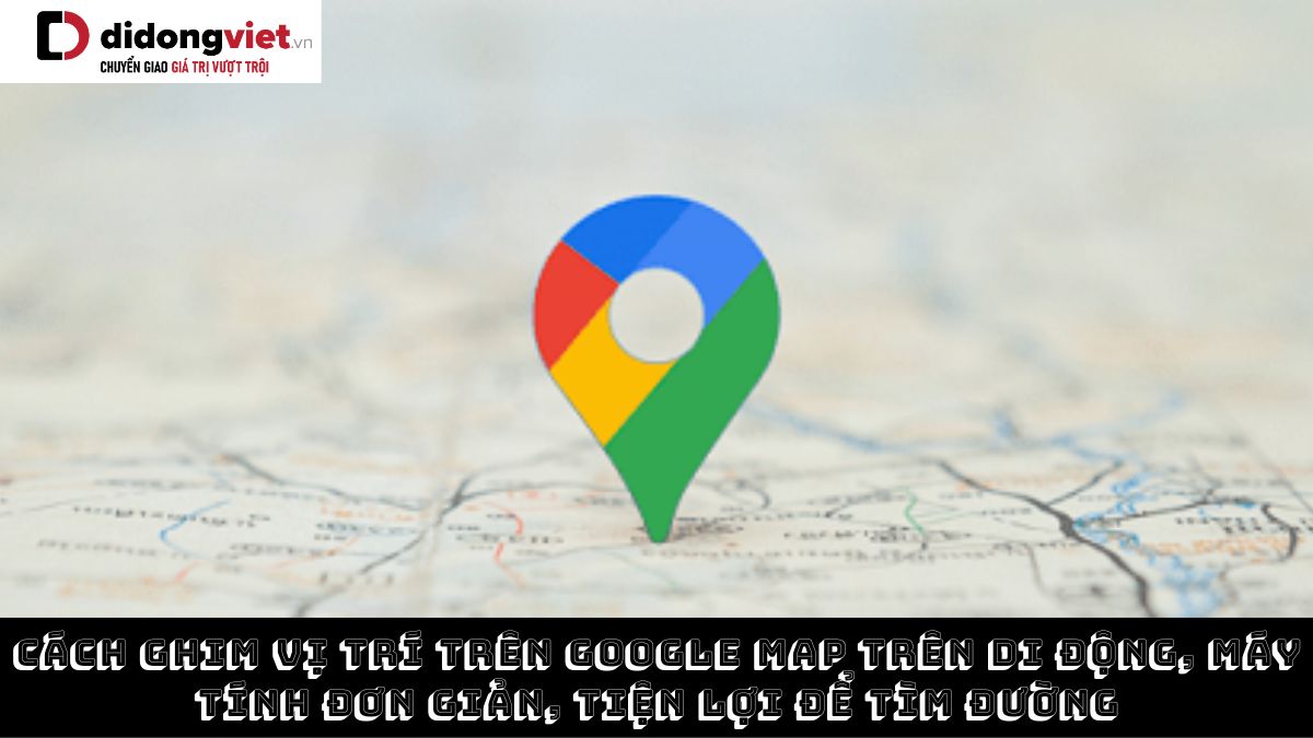 Cách ghim vị trí trên Google Map trên di động, máy tính đơn giản, tiện lợi để tìm đường