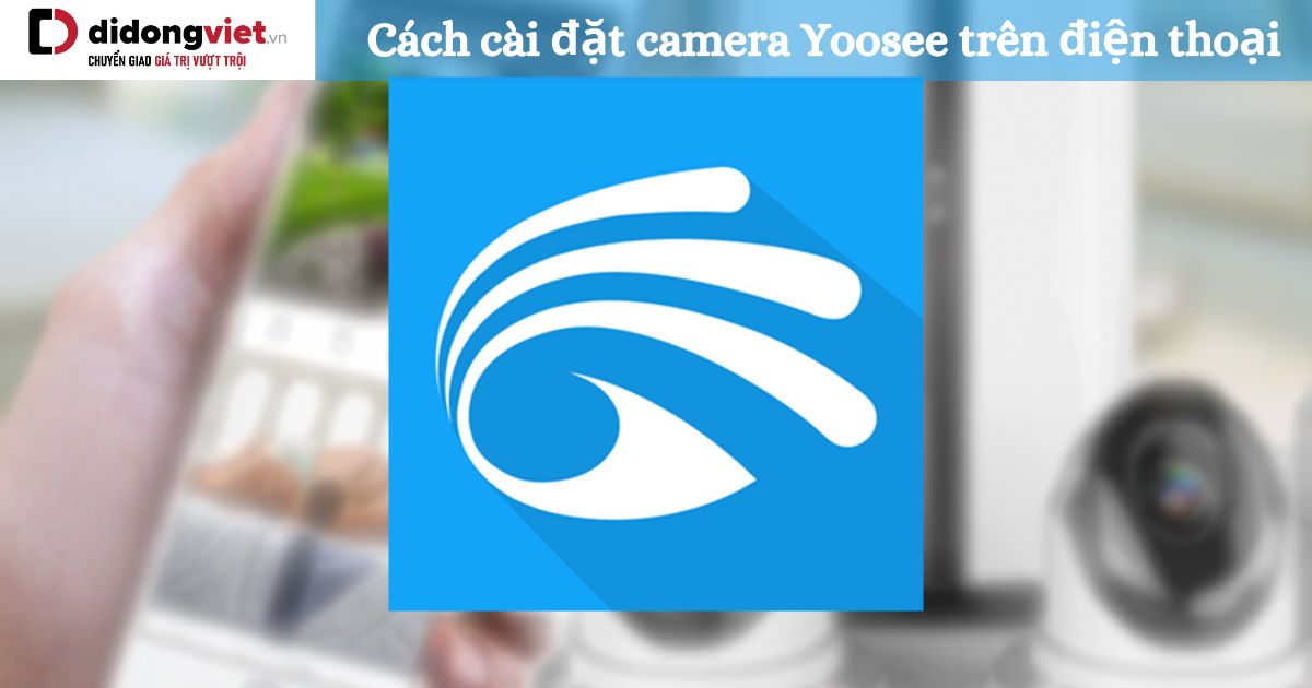 Hướng dẫn cách cài đặt camera Yoosee trên điện thoại Android, IOS đơn giản nhất