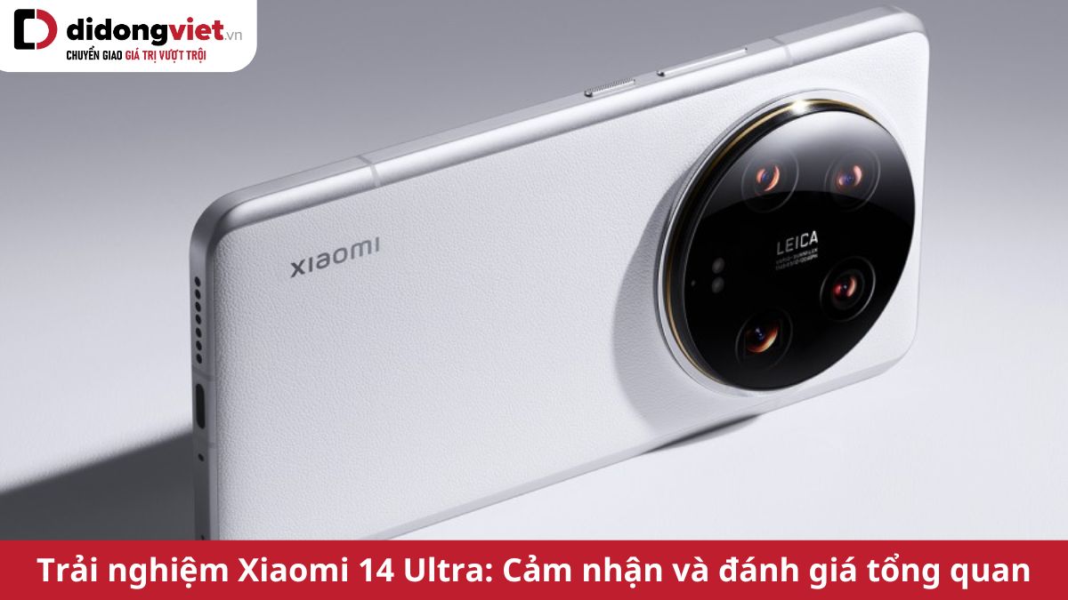 Trải nghiệm Xiaomi 14 Ultra: Cảm nhận và đánh giá tổng quan