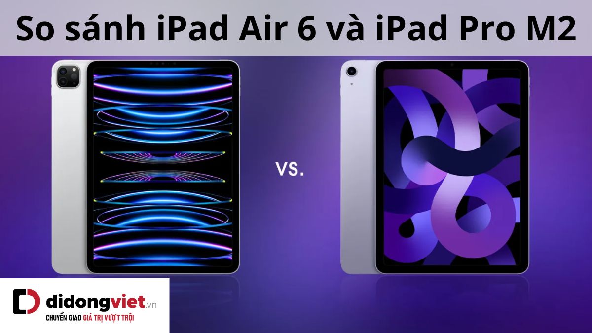 So sánh iPad Air 6 (2024) và iPad Pro M2 (2022): Nên mua dòng nào hơn?