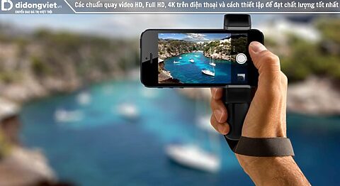 Các chuẩn quay video HD, Full HD, 4K trên điện thoại và cách thiết lập để đạt chất lượng tốt