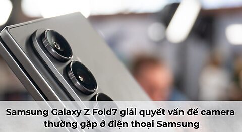 Samsung Galaxy Z Fold7 giải quyết vấn đề camera thường gặp ở điện thoại Samsung