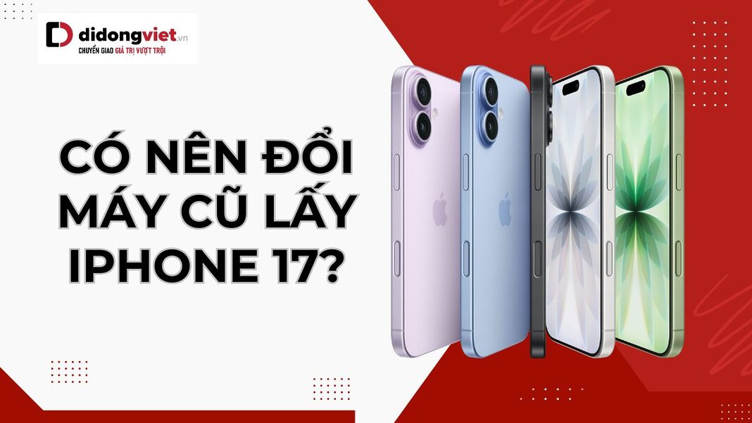 Có nên đổi máy cũ lấy iPhone 17