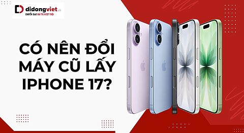 Có nên đổi máy cũ lấy iPhone 17