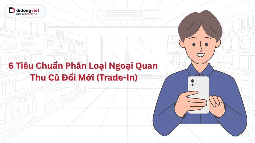 6 tiêu chuẩn phân loại ngoại quan thu cũ đổi mới (trade-in) tại Di Động Việt
