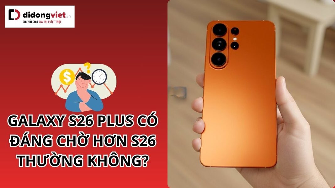 Galaxy S26 Plus có đáng chờ hơn S26 thường